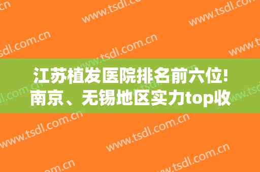 江苏植发医院排名前六位!南京、无锡地区实力top收费价格情况一览(南京植发哪家医院可靠)