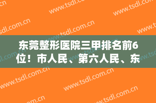 东莞整形医院三甲排名前6位！市人民、第六人民、东华成优选！(东莞三甲整形医院有几家)