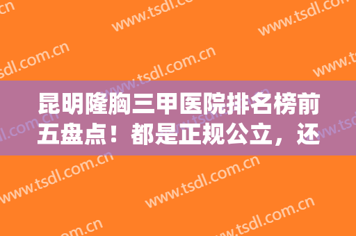 昆明隆胸三甲医院排名榜前五盘点！都是正规公立，还有啥不放心的~(昆明隆胸最好的医院)
