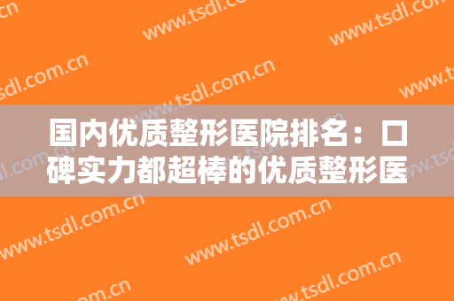 国内优质整形医院排名：口碑实力都超棒的优质整形医院合集，告别容貌焦虑~
