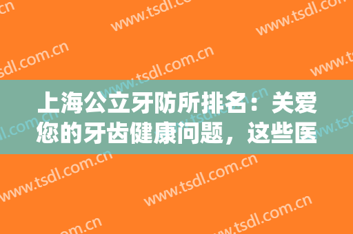 上海公立牙防所排名：关爱您的牙齿健康问题，这些医院来帮你解决！(上海牙防所和口腔病防治院是一家吗)