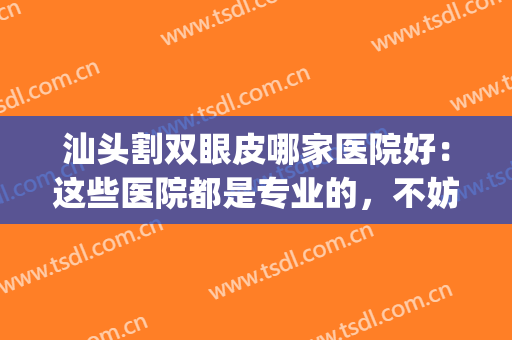 汕头割双眼皮哪家医院好：这些医院都是专业的，不妨一起来看看！(汕头哪家医院做双眼皮好)