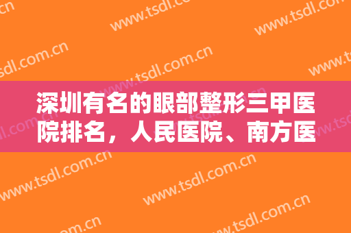 深圳有名的眼部整形三甲医院排名，人民医院、南方医科大等术后满意度高！