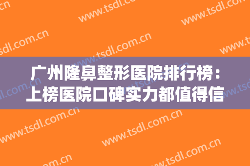 广州隆鼻整形医院排行榜：上榜医院口碑实力都值得信赖，入股不亏~(广州哪个整形医院隆鼻技术好)