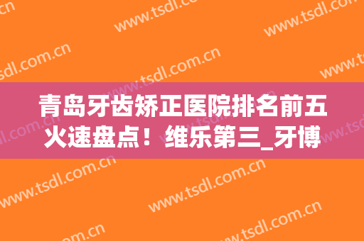 青岛牙齿矫正医院排名前五火速盘点！维乐第三_牙博士稳坐榜一(维乐口腔矫正牙齿怎么样)