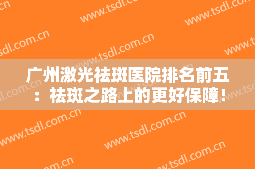 广州激光祛斑医院排名前五：祛斑之路上的更好保障！点击速览名单优势分析