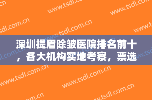 深圳提眉除皱医院排名前十，各大机构实地考察，票选出这几家大咖医院！