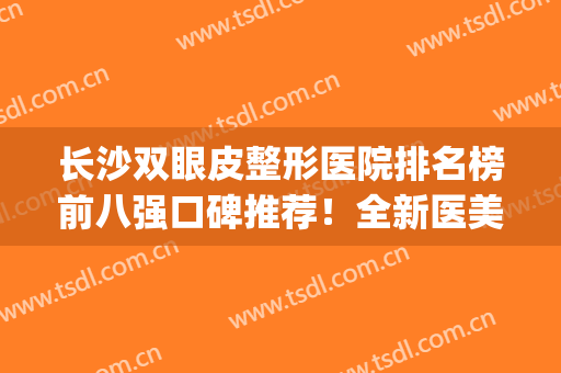 长沙双眼皮整形医院排名榜前八强口碑推荐！全新医美阵容强势来袭！(湖南长沙割双眼皮医院排名)