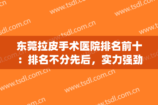 东莞拉皮手术医院排名前十：排名不分先后，实力强劲样样精！(拉皮手术医生排名)