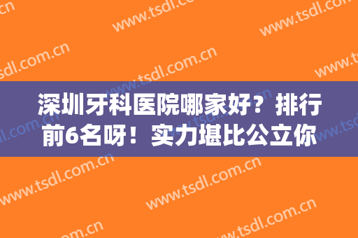 深圳牙科医院哪家好？排行前6名呀！实力堪比公立你真的不考虑吗？(深圳市哪个公立医院牙科好)