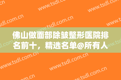 佛山做面部除皱整形医院排名前十，精选名单@所有人查收~(佛山市最好的整形美容医院)