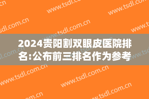 2024贵阳割双眼皮医院排名:公布前三排名作为参考(贵阳双眼皮手术医生排名)