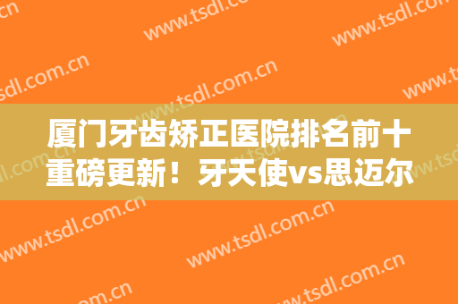厦门牙齿矫正医院排名前十重磅更新！牙天使vs思迈尔_整牙口碑评出(厦门哪家医院整牙齿好)