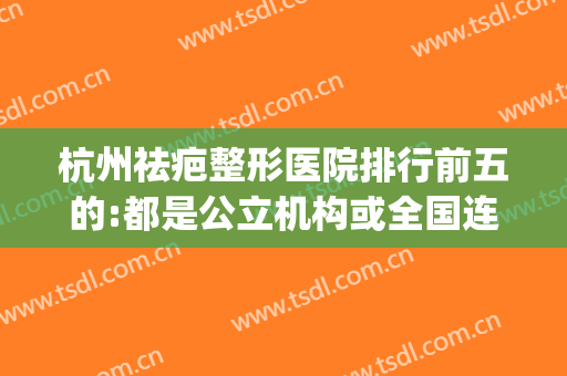 杭州祛疤整形医院排行前五的:都是公立机构或全国连锁机构可信任(杭州祛疤医院排名)
