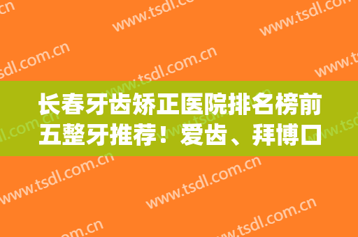 长春牙齿矫正医院排名榜前五整牙推荐！爱齿、拜博口碑点评_全新价目曝光