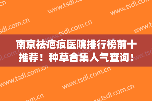 南京祛疤痕医院排行榜前十推荐！种草合集人气查询！公私立优势尽显(南京祛疤痕口碑最好是哪里)