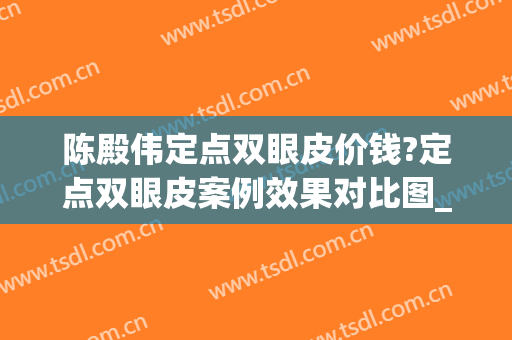 陈殿伟定点双眼皮价钱?定点双眼皮案例效果对比图_汕头市中心医院(做定点双眼皮多少钱)