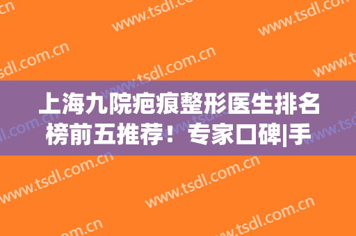 上海九院疤痕整形医生排名榜前五推荐！专家口碑|手术价格同步查询(上海九院祛疤医生排名)