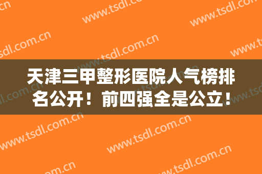 天津三甲整形医院人气榜排名公开！前四强全是公立！实力、口碑都可(天津整形医院排名前三的)