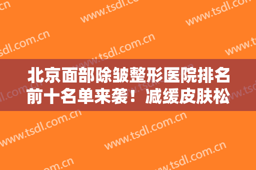 北京面部除皱整形医院排名前十名单来袭！减缓皮肤松弛，这些医院你不容错过！