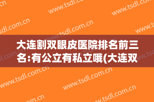 大连割双眼皮医院排名前三名:有公立有私立哦(大连双眼皮做得好的医院有哪些)