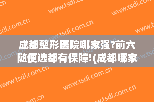 成都整形医院哪家强?前六随便选都有保障!(成都哪家整形医院比较好)