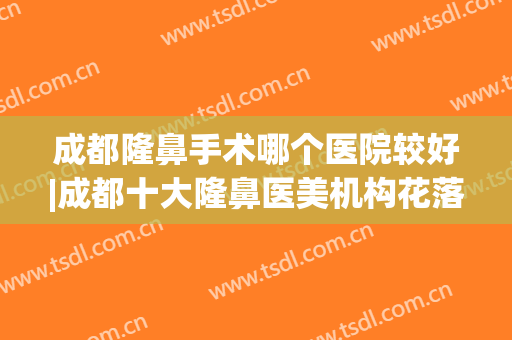 成都隆鼻手术哪个医院较好|成都十大隆鼻医美机构花落谁家(成都隆鼻前三名医院)