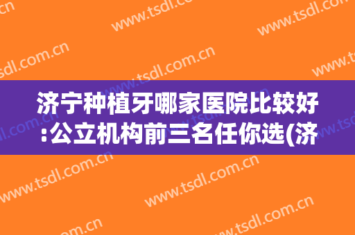 济宁种植牙哪家医院比较好:公立机构前三名任你选(济宁种植牙医院排行榜)