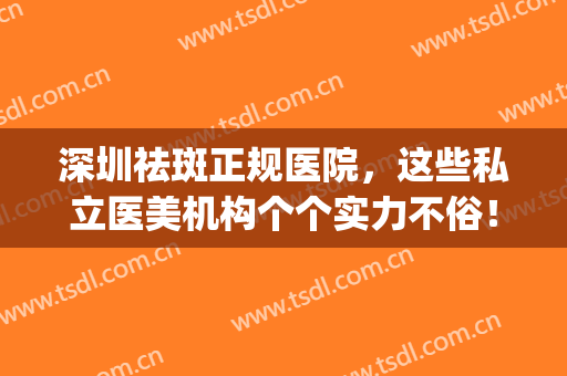 深圳祛斑正规医院，这些私立医美机构个个实力不俗！(深圳哪家医院祛斑)