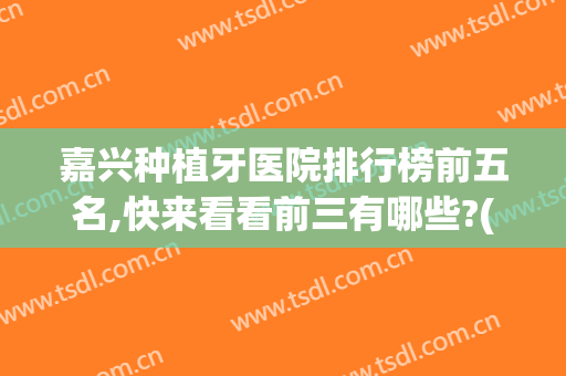 嘉兴种植牙医院排行榜前五名,快来看看前三有哪些?(嘉定种牙的医院)