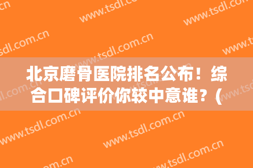 北京磨骨医院排名公布！综合口碑评价你较中意谁？(北京磨骨医生排名)