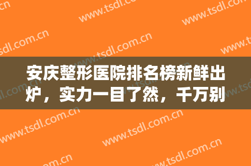 安庆整形医院排名榜新鲜出炉，实力一目了然，千万别错过！(安徽整形医院排名前十)