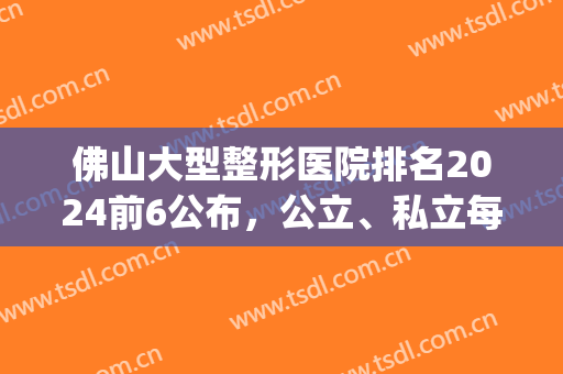 佛山大型整形医院排名2024前6公布，公立、私立每个都是闭眼选手(佛山正规整形医院排行榜)
