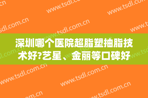 深圳哪个医院超脂塑抽脂技术好?艺星、金丽等口碑好，技术佳！(深圳抽脂排名第一的整形医院)