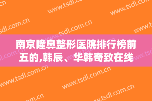 南京隆鼻整形医院排行榜前五的,韩辰、华韩奇致在线争夺第一名(南京华韩奇致整形医院是三甲吗)