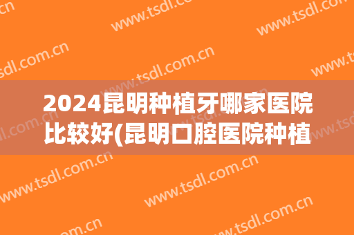 2024昆明种植牙哪家医院比较好(昆明口腔医院种植牙)