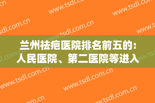 兰州祛疤医院排名前五的:人民医院、第二医院等进入前三名(兰州祛疤较专业的医院)