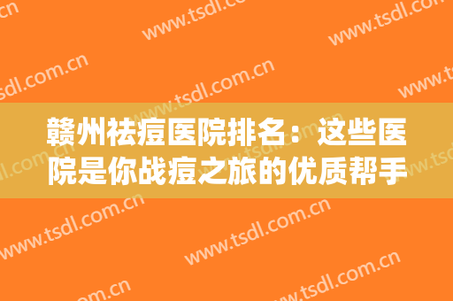 赣州祛痘医院排名：这些医院是你战痘之旅的优质帮手，值得选择！(南昌祛痘比较好的医院)