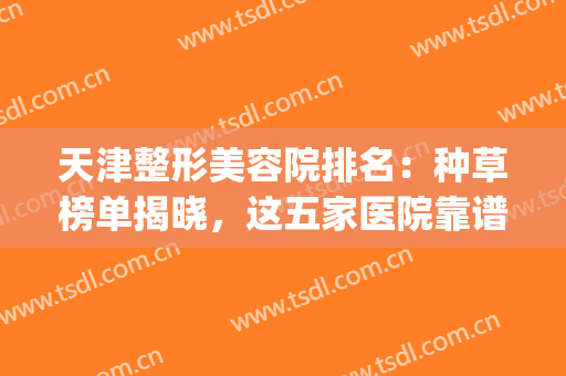 天津整形美容院排名：种草榜单揭晓，这五家医院靠谱不出错~(天津好的整形美容医院)
