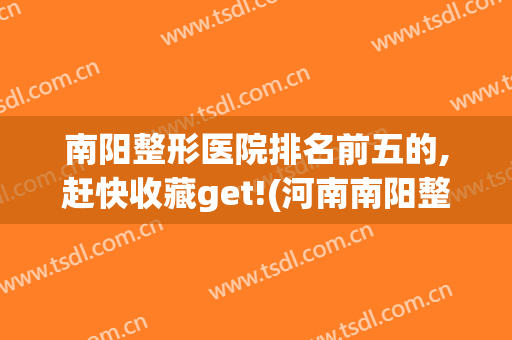 南阳整形医院排名前五的,赶快收藏get!(河南南阳整形医院前十)