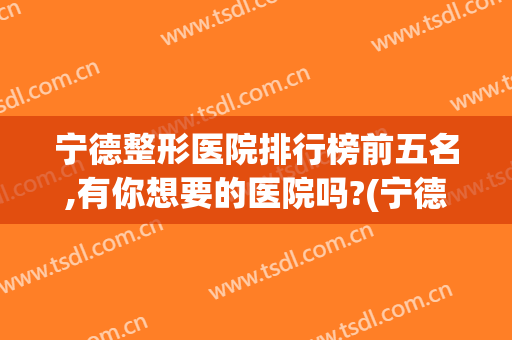宁德整形医院排行榜前五名,有你想要的医院吗?(宁德美容整形医院)