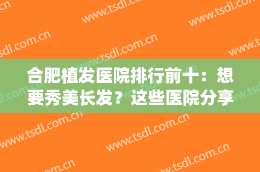合肥植发医院排行前十：想要秀美长发？这些医院分享给姐妹们！(合肥最好的植发医院排名)