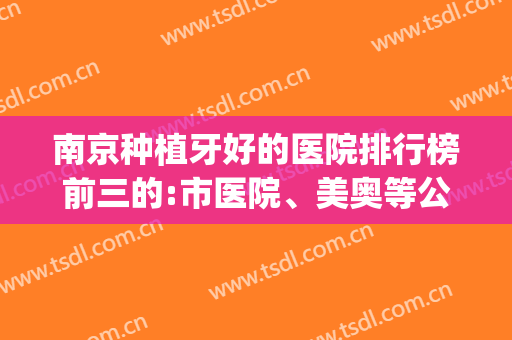 南京种植牙好的医院排行榜前三的:市医院、美奥等公立私立均有(南京哪家医院种植牙好价格便宜)