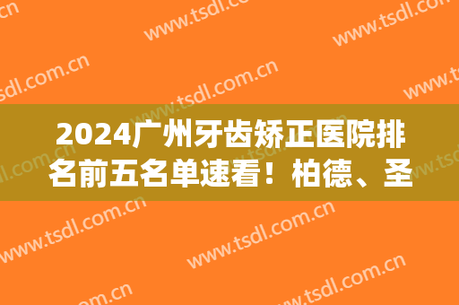 2024广州牙齿矫正医院排名前五名单速看！柏德、圣贝上榜_全新价目参考