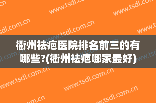 衢州祛疤医院排名前三的有哪些?(衢州祛疤哪家最好)