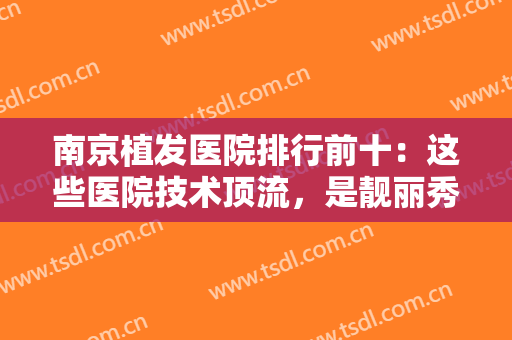 南京植发医院排行前十：这些医院技术顶流，是靓丽秀发的强力守护者！