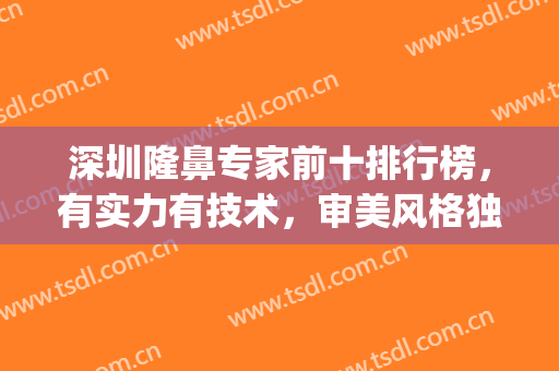 深圳隆鼻专家前十排行榜，有实力有技术，审美风格独到！(深圳出名的隆鼻医生)