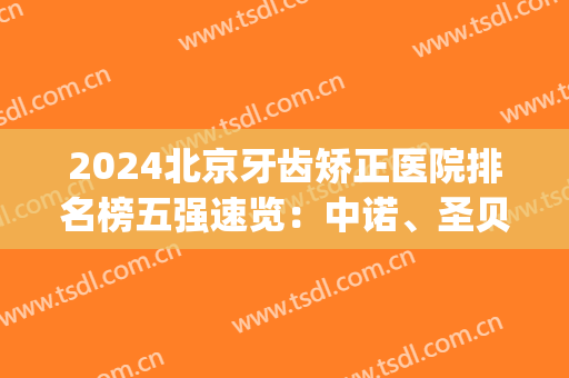 2024北京牙齿矫正医院排名榜五强速览：中诺、圣贝解锁前三_牙友盛赞！(北京牙齿矫正公立医院排名)