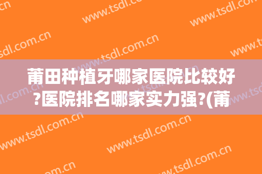 莆田种植牙哪家医院比较好?医院排名哪家实力强?(莆田种植牙哪个医院种得好)