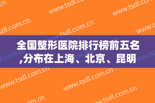 全国整形医院排行榜前五名,分布在上海、北京、昆明等地(昆明整形医院排名前十位)